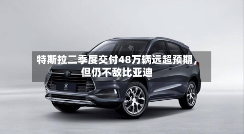 特斯拉二季度交付48万辆远超预期	，但仍不敌比亚迪-第2张图片