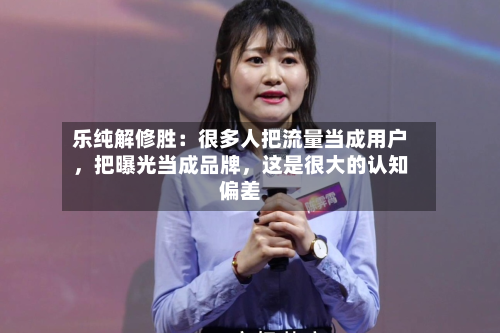 乐纯解修胜：很多人把流量当成用户，把曝光当成品牌，这是很大的认知偏差-第2张图片