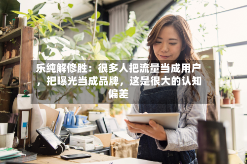乐纯解修胜：很多人把流量当成用户	，把曝光当成品牌，这是很大的认知偏差-第3张图片