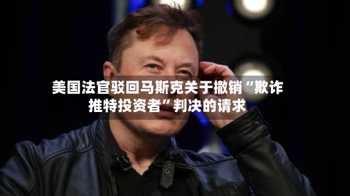美国法官驳回马斯克关于撤销“欺诈推特投资者”判决的请求-第2张图片