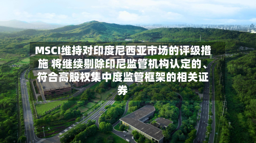 MSCI维持对印度尼西亚市场的评级措施 将继续剔除印尼监管机构认定的、符合高股权集中度监管框架的相关证券-第2张图片