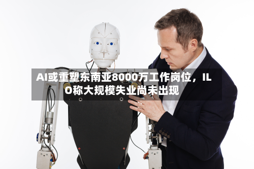 AI或重塑东南亚8000万工作岗位，ILO称大规模失业尚未出现-第2张图片