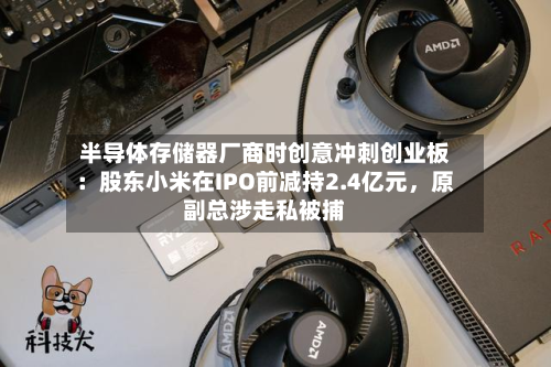 半导体存储器厂商时创意冲刺创业板：股东小米在IPO前减持2.4亿元，原副总涉走私被捕-第2张图片