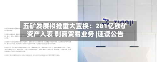 五矿发展拟推重大置换:281亿铁矿资产入表 剥离贸易业务 |速读公告