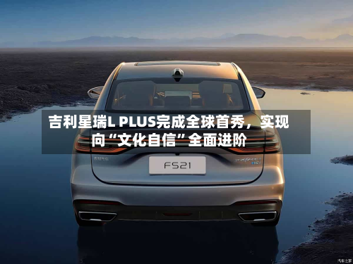 吉利星瑞L PLUS完成全球首秀，实现向“文化自信”全面进阶-第3张图片