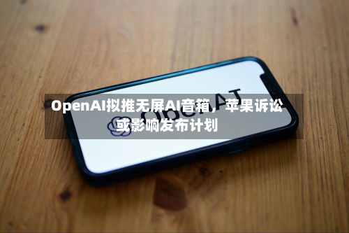 OpenAI拟推无屏AI音箱，苹果诉讼或影响发布计划-第3张图片