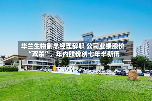 华兰生物副总经理辞职 公司业绩股价“双杀”,年内股价创七年半新低