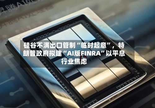 硅谷不满出口管制“临时起意”	，特朗普政府拟建“AI版FINRA”以平息行业焦虑-第3张图片