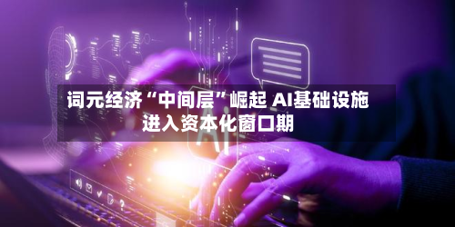 词元经济“中间层	”崛起 AI基础设施进入资本化窗口期-第3张图片