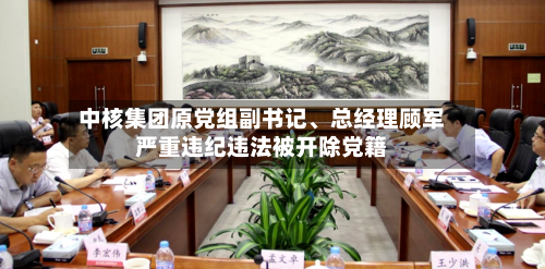 中核集团原党组副书记	、总经理顾军严重违纪违法被开除党籍-第3张图片