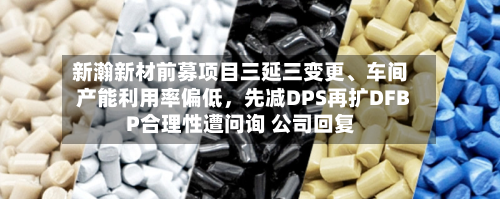 新瀚新材前募项目三延三变更、车间产能利用率偏低	，先减DPS再扩DFBP合理性遭问询 公司回复-第2张图片