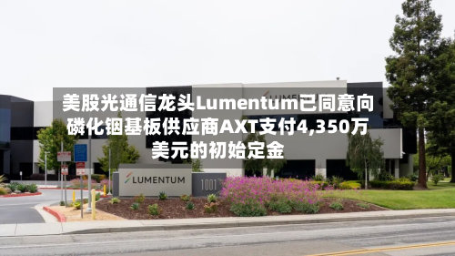 美股光通信龙头Lumentum已同意向磷化铟基板供应商AXT支付4,350万美元的初始定金-第1张图片
