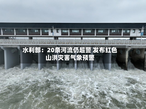 水利部：20条河流仍超警 发布红色山洪灾害气象预警-第2张图片