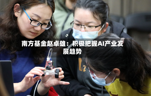 南方基金赵卓雄：积极把握AI产业发展趋势