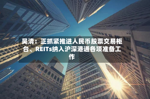 吴清：正抓紧推进人民币股票交易柜台、REITs纳入沪深港通各项准备工作-第2张图片