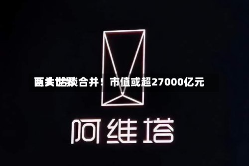 两大世界巨头 洽谈合并！市值或超27000亿元-第2张图片