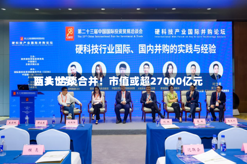 两大世界巨头 洽谈合并！市值或超27000亿元-第1张图片