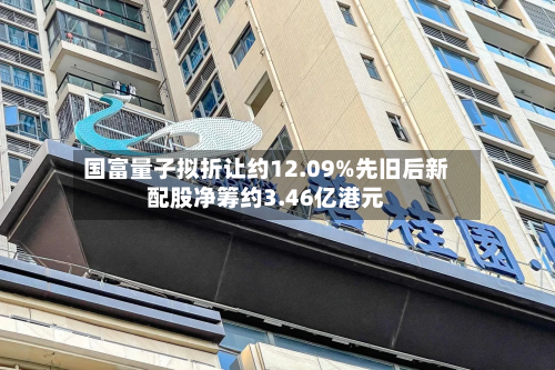 国富量子拟折让约12.09%先旧后新配股净筹约3.46亿港元-第2张图片