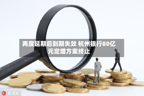 两度延期后到期失效 杭州银行80亿元定增方案终止