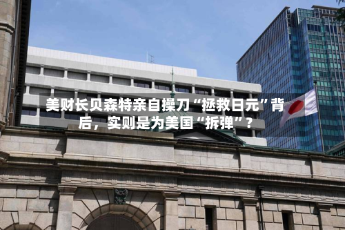 美财长贝森特亲自操刀“拯救日元”背后	，实则是为美国“拆弹	”？-第1张图片