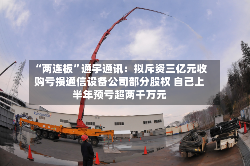 “两连板”通宇通讯：拟斥资三亿元收购亏损通信设备公司部分股权 自己上半年预亏超两千万元-第2张图片