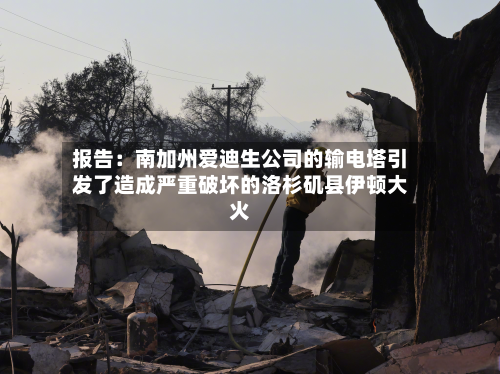 报告：南加州爱迪生公司的输电塔引发了造成严重破坏的洛杉矶县伊顿大火