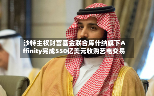 沙特主权财富基金联合库什纳旗下Affinity完成550亿美元收购艺电交易-第1张图片
