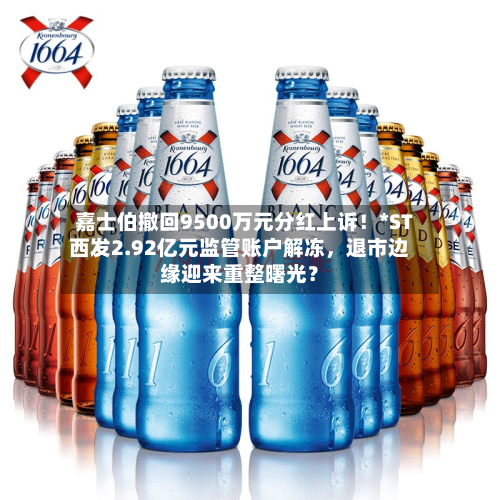 嘉士伯撤回9500万元分红上诉！*ST西发2.92亿元监管账户解冻，退市边缘迎来重整曙光？-第2张图片