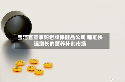 宝洁官宣收购老牌保健品公司 瞄准快速增长的营养补剂市场-第1张图片