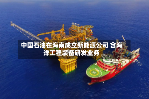 中国石油在海南成立新能源公司 含海洋工程装备研发业务-第1张图片