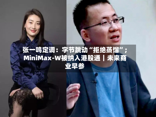 张一鸣定调：字节跳动“拒绝蒸馏”；MiniMax-W被纳入港股通｜未来商业早参-第3张图片