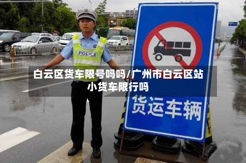 白云区货车限号吗吗/广州市白云区站小货车限行吗-第3张图片