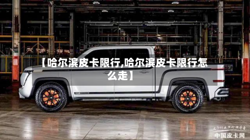 【哈尔滨皮卡限行,哈尔滨皮卡限行怎么走】-第2张图片