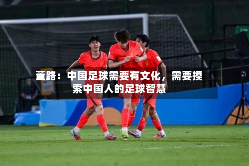 董路：中国足球需要有文化，需要摸索中国人的足球智慧-第2张图片