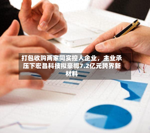 打包收购两家同实控人企业	，主业承压下宏昌科技拟豪掷7.2亿元跨界新材料-第1张图片