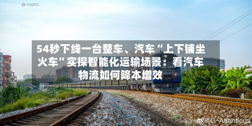 54秒下线一台整车、汽车“上下铺坐火车”实探智能化运输场景：看汽车物流如何降本增效-第2张图片