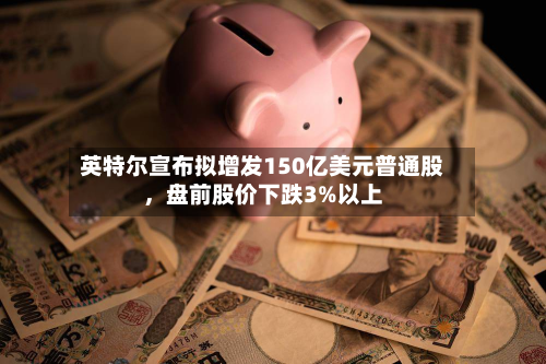 英特尔宣布拟增发150亿美元普通股，盘前股价下跌3%以上-第2张图片