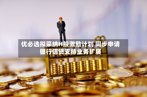 优必选拟采纳H股激励计划 同步申请银行信贷支持业务扩展