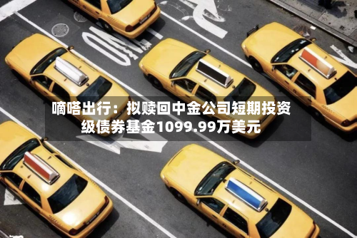 嘀嗒出行：拟赎回中金公司短期投资级债券基金1099.99万美元