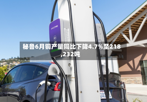 秘鲁6月铜产量同比下降4.7%至218,232吨