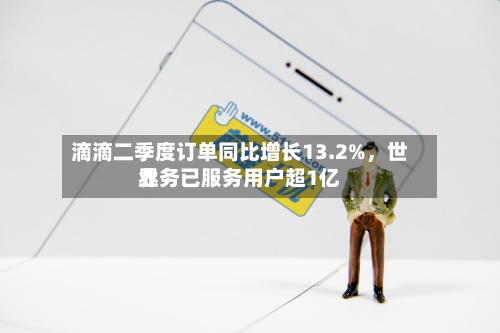 滴滴二季度订单同比增长13.2%，世界业务已服务用户超1亿