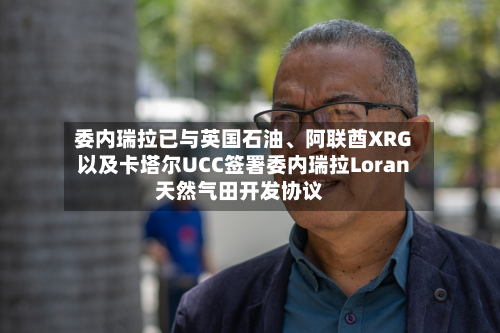 委内瑞拉已与英国石油、阿联酋XRG以及卡塔尔UCC签署委内瑞拉Loran天然气田开发协议