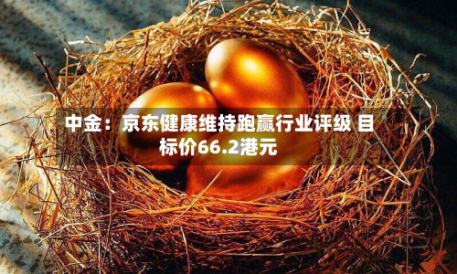 中金：京东健康维持跑赢行业评级 目标价66.2港元-第1张图片