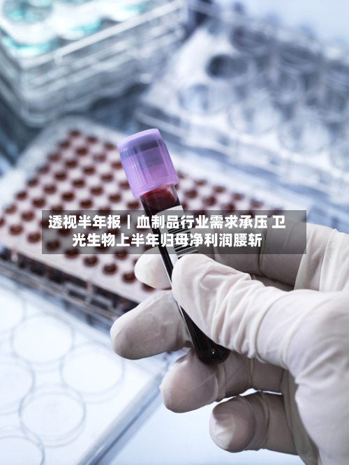 透视半年报｜血制品行业需求承压 卫光生物上半年归母净利润腰斩