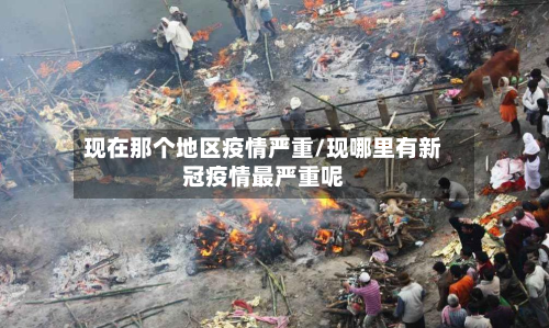 现在那个地区疫情严重/现哪里有新冠疫情最严重呢-第2张图片