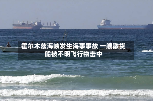 霍尔木兹海峡发生海事事故 一艘散货船被不明飞行物击中-第2张图片