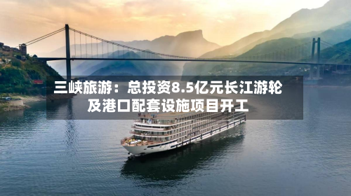 三峡旅游：总投资8.5亿元长江游轮及港口配套设施项目开工-第1张图片