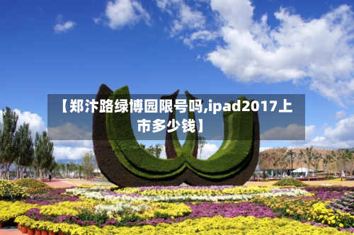 【郑汴路绿博园限号吗,ipad2017上市多少钱】