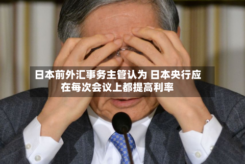 日本前外汇事务主管认为 日本央行应在每次会议上都提高利率