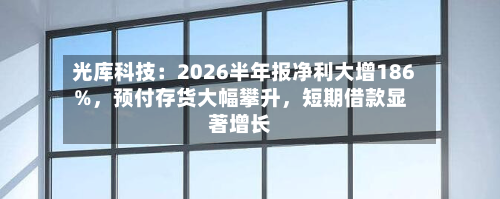 光库科技：2026半年报净利大增186%，预付存货大幅攀升，短期借款显著增长-第3张图片